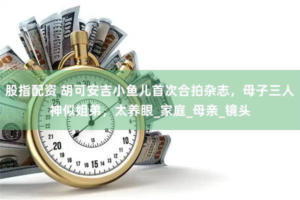 股指配资 胡可安吉小鱼儿首次合拍杂志，母子三人神似姐弟，太养眼_家庭_母亲_镜头