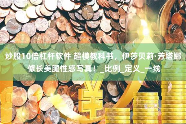 炒股10倍杠杆软件 超模教科书，伊莎贝莉·芳塔娜 修长美腿性感写真！_比例_定义_一线