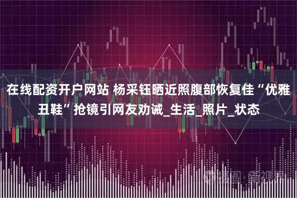 在线配资开户网站 杨采钰晒近照腹部恢复佳“优雅丑鞋”抢镜引网友劝诫_生活_照片_状态