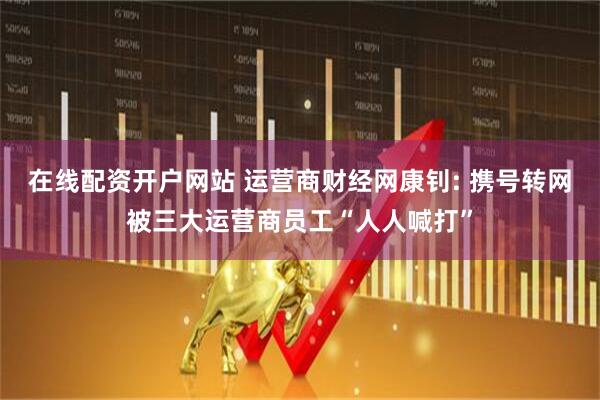 在线配资开户网站 运营商财经网康钊: 携号转网被三大运营商员工“人人喊打”