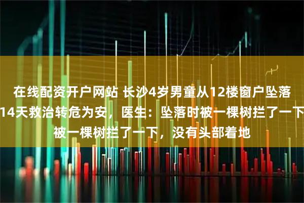 在线配资开户网站 长沙4岁男童从12楼窗户坠落奇迹生还，经过14天救治转危为安，医生：坠落时被一棵树拦了一下，没有头部着地