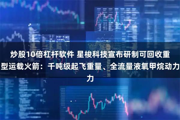炒股10倍杠杆软件 星梭科技宣布研制可回收重型运载火箭：千吨级起飞重量、全流量液氧甲烷动力