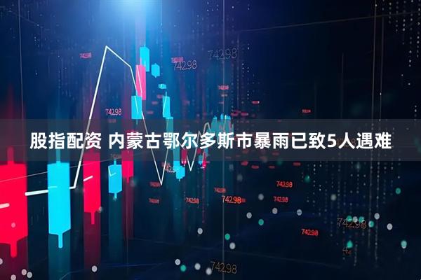 股指配资 内蒙古鄂尔多斯市暴雨已致5人遇难