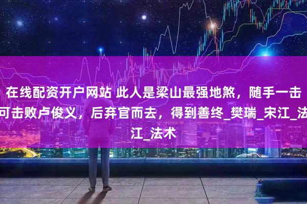 在线配资开户网站 此人是梁山最强地煞，随手一击便可击败卢俊义，后弃官而去，得到善终_樊瑞_宋江_法术