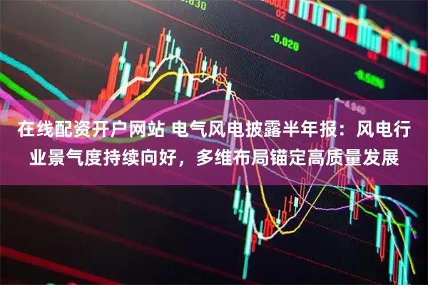 在线配资开户网站 电气风电披露半年报：风电行业景气度持续向好，多维布局锚定高质量发展