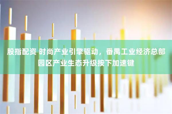 股指配资 时尚产业引擎驱动，番禺工业经济总部园区产业生态升级按下加速键