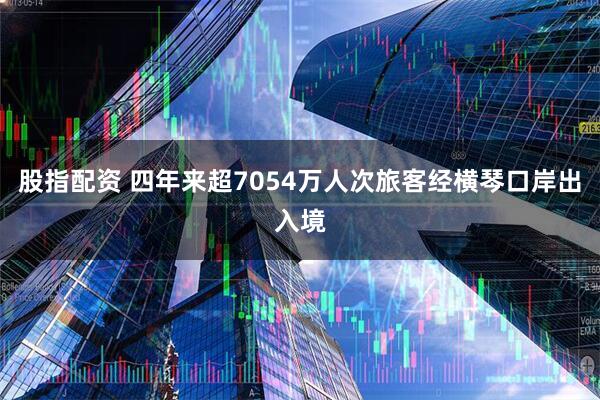 股指配资 四年来超7054万人次旅客经横琴口岸出入境