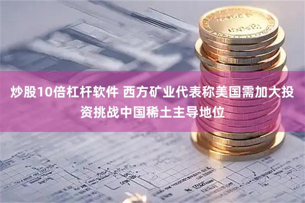 炒股10倍杠杆软件 西方矿业代表称美国需加大投资挑战中国稀土主导地位