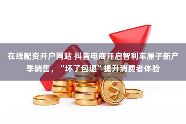在线配资开户网站 抖音电商开启智利车厘子新产季销售，“坏了包退”提升消费者体验