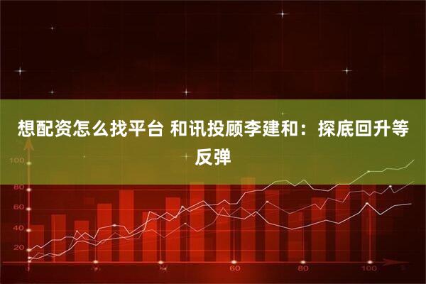 想配资怎么找平台 和讯投顾李建和：探底回升等反弹