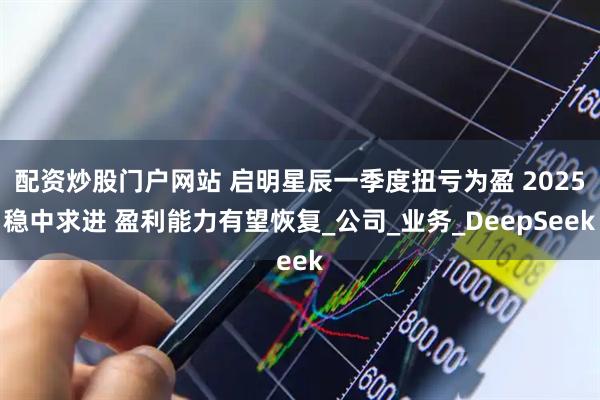 配资炒股门户网站 启明星辰一季度扭亏为盈 2025稳中求进 盈利能力有望恢复_公司_业务_DeepSeek