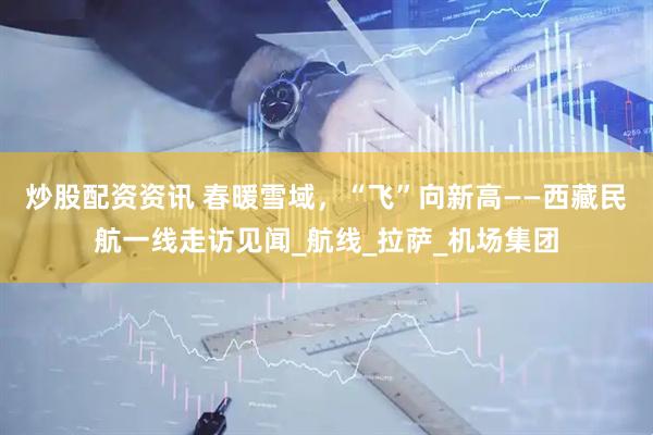 炒股配资资讯 春暖雪域，“飞”向新高——西藏民航一线走访见闻_航线_拉萨_机场集团