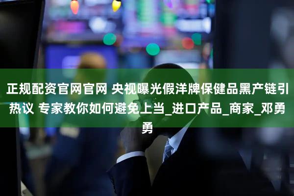 正规配资官网官网 央视曝光假洋牌保健品黑产链引热议 专家教你如何避免上当_进口产品_商家_邓勇