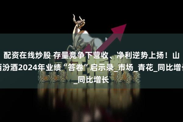 配资在线炒股 存量竞争下营收、净利逆势上扬！山西汾酒2024年业绩“答卷”启示录_市场_青花_同比增长
