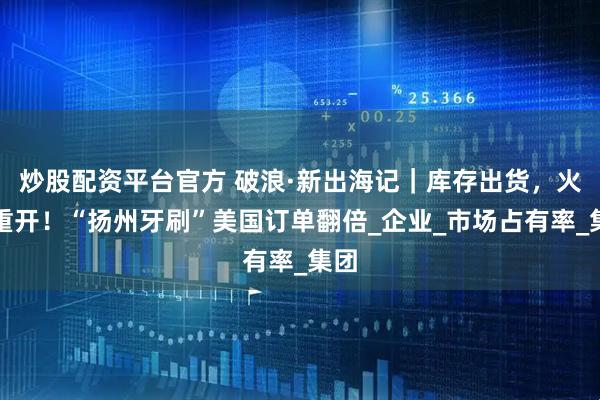 炒股配资平台官方 破浪·新出海记｜库存出货，火力重开！“扬州牙刷”美国订单翻倍_企业_市场占有率_集团