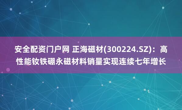 安全配资门户网 正海磁材(300224.SZ)：高性能钕铁硼永磁材料销量实现连续七年增长