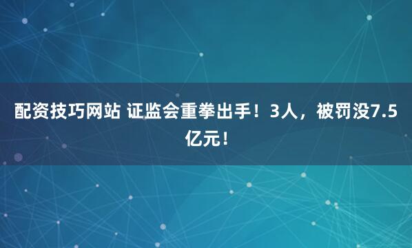配资技巧网站 证监会重拳出手！3人，被罚没7.5亿元！
