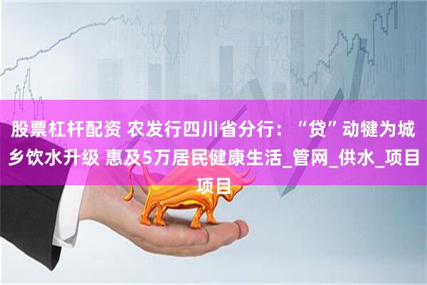 股票杠杆配资 农发行四川省分行：“贷”动犍为城乡饮水升级 惠及5万居民健康生活_管网_供水_项目