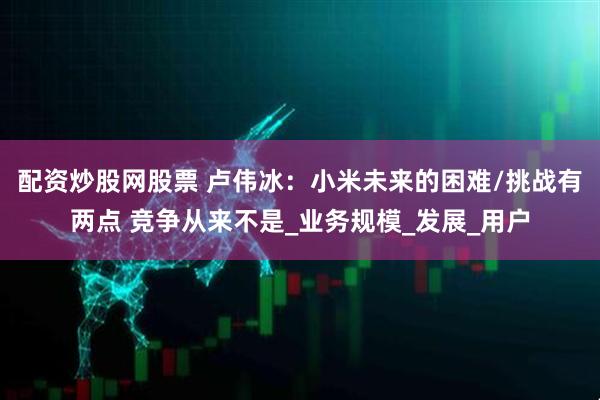 配资炒股网股票 卢伟冰：小米未来的困难/挑战有两点 竞争从来不是_业务规模_发展_用户