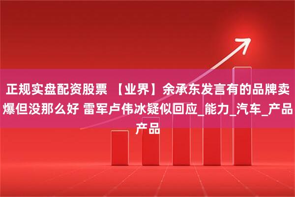 正规实盘配资股票 【业界】余承东发言有的品牌卖爆但没那么好 雷军卢伟冰疑似回应_能力_汽车_产品