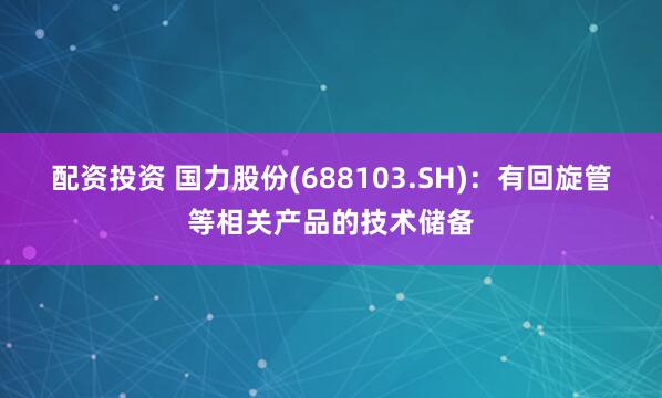 配资投资 国力股份(688103.SH)：有回旋管等相关产品的技术储备