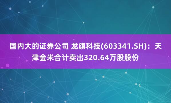 国内大的证券公司 龙旗科技(603341.SH)：天津金米合计卖出320.64万股股份