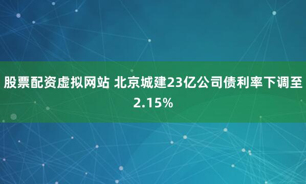 股票配资虚拟网站 北京城建23亿公司债利率下调至2.15%