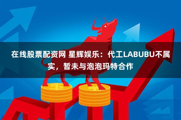 在线股票配资网 星辉娱乐：代工LABUBU不属实，暂未与泡泡玛特合作