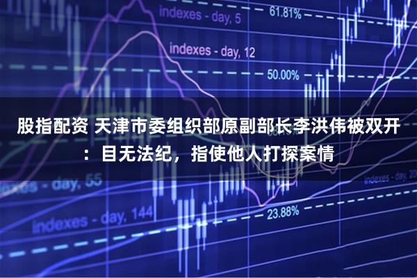 股指配资 天津市委组织部原副部长李洪伟被双开：目无法纪，指使他人打探案情
