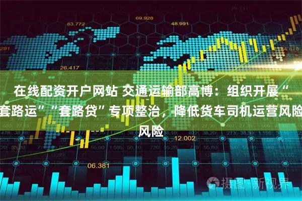 在线配资开户网站 交通运输部高博：组织开展“套路运”“套路贷”专项整治，降低货车司机运营风险