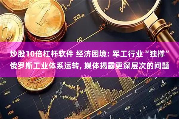 炒股10倍杠杆软件 经济困境: 军工行业“独撑”俄罗斯工业体系运转, 媒体揭露更深层次的问题