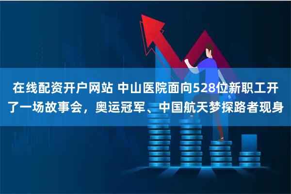 在线配资开户网站 中山医院面向528位新职工开了一场故事会，奥运冠军、中国航天梦探路者现身