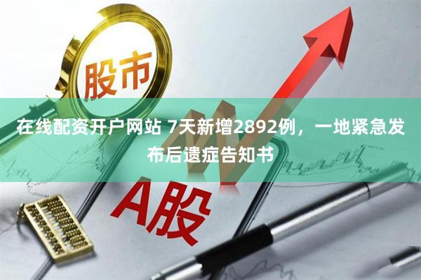 在线配资开户网站 7天新增2892例，一地紧急发布后遗症告知书