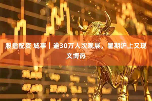 股指配资 城事｜逾30万人次观展，暑期沪上又现文博热