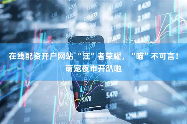 在线配资开户网站 “汪”者荣耀，“喵”不可言！萌宠夜市开趴啦