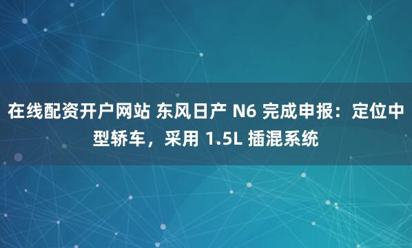 在线配资开户网站 东风日产 N6 完成申报：定位中型轿车，采用 1.5L 插混系统