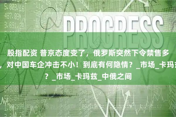 股指配资 普京态度变了，俄罗斯突然下令禁售多款中国卡车，对中国车企冲击不小！到底有何隐情？_市场_卡玛兹_中俄之间