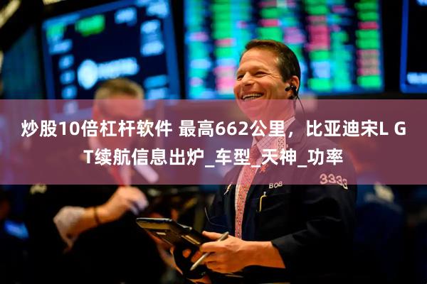 炒股10倍杠杆软件 最高662公里，比亚迪宋L GT续航信息出炉_车型_天神_功率