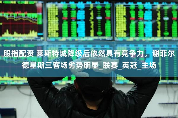 股指配资 莱斯特城降级后依然具有竞争力，谢菲尔德星期三客场劣势明显_联赛_英冠_主场