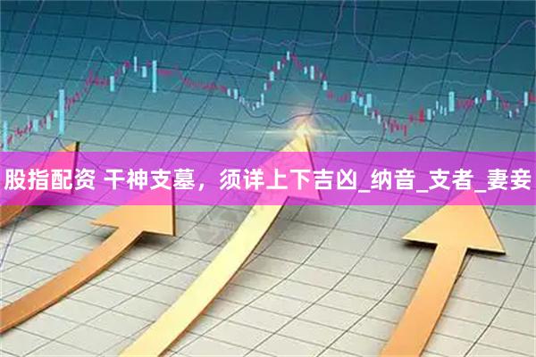 股指配资 干神支墓，须详上下吉凶_纳音_支者_妻妾