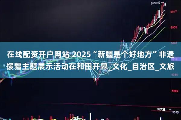 在线配资开户网站 2025“新疆是个好地方”非遗援疆主题展示活动在和田开幕_文化_自治区_文旅